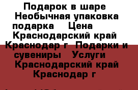 Подарок в шаре. Необычная упаковка подарка! › Цена ­ 450 - Краснодарский край, Краснодар г. Подарки и сувениры » Услуги   . Краснодарский край,Краснодар г.